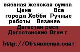 вязаная женская сумка  › Цена ­ 2 500 - Все города Хобби. Ручные работы » Вязание   . Дагестан респ.,Дагестанские Огни г.